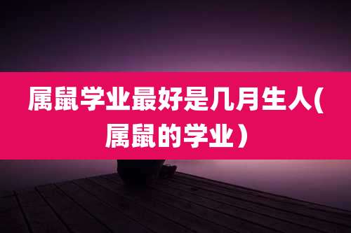 属鼠学业最好是几月生人(属鼠的学业）