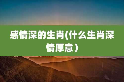 感情深的生肖(什么生肖深情厚意)