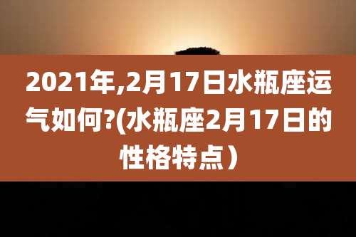 2021年,2月17日水瓶座运气如何?(水瓶座2月17日的性格特点)