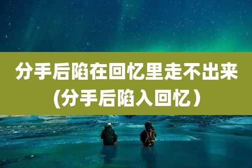 分手后陷在回忆里走不出来(分手后陷入回忆）