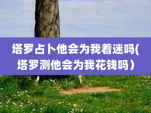 塔罗占卜他会为我着迷吗(塔罗测他会为我花钱吗）