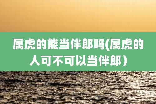 属虎的能当伴郎吗(属虎的人可不可以当伴郎）
