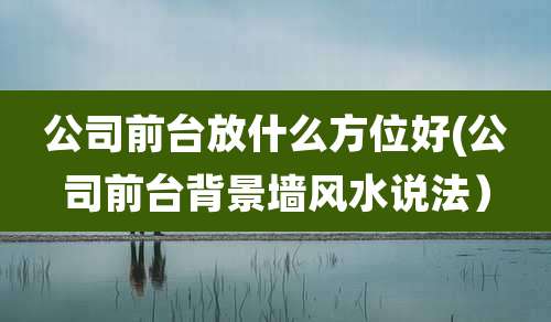 公司前台放什么方位好(公司前台背景墙风水说法)