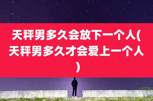 天秤男多久会放下一个人(天秤男多久才会爱上一个人）