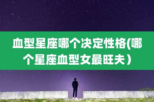 血型星座哪个决定性格(哪个星座血型女最旺夫)