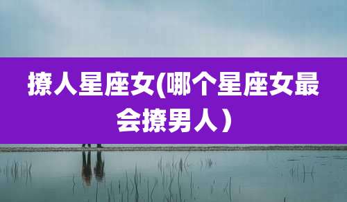 撩人星座女(哪个星座女最会撩男人)
