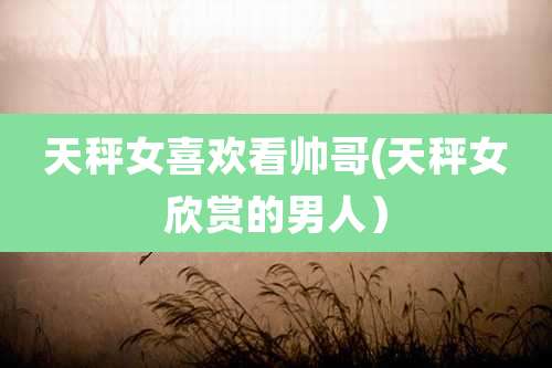 天秤女喜欢看帅哥(天秤女欣赏的男人)