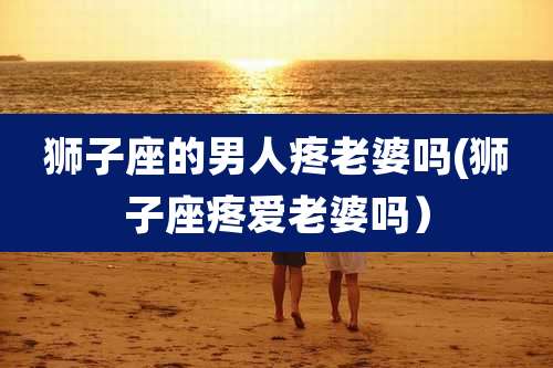 狮子座的男人疼老婆吗(狮子座疼爱老婆吗)