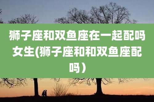 狮子座和双鱼座在一起配吗女生(狮子座和和双鱼座配吗)