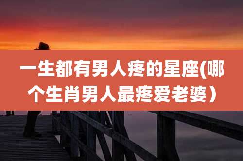 一生都有男人疼的星座(哪个生肖男人最疼爱老婆)