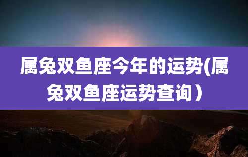 属兔双鱼座今年的运势(属兔双鱼座运势查询)