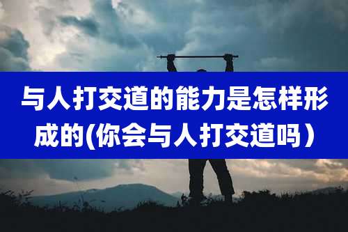 与人打交道的能力是怎样形成的(你会与人打交道吗)