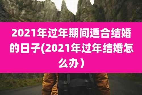 2021年过年期间适合结婚的日子(2021年过年结婚怎么办)