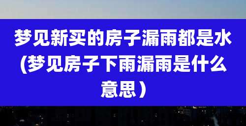 梦见新买的房子漏雨都是水(梦见房子下雨漏雨是什么意思)