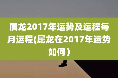属龙2017年运势及运程每月运程(属龙在2017年运势如何)