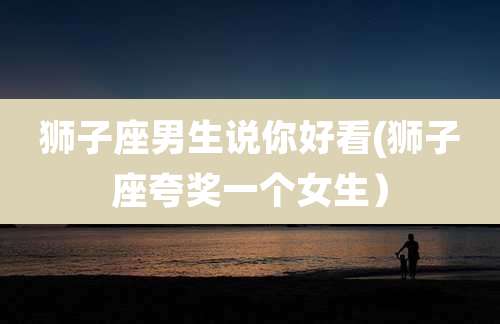 狮子座男生说你好看(狮子座夸奖一个女生)