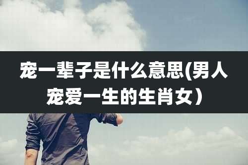 宠一辈子是什么意思(男人宠爱一生的生肖女)