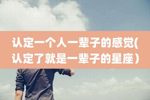 认定一个人一辈子的感觉(认定了就是一辈子的星座)