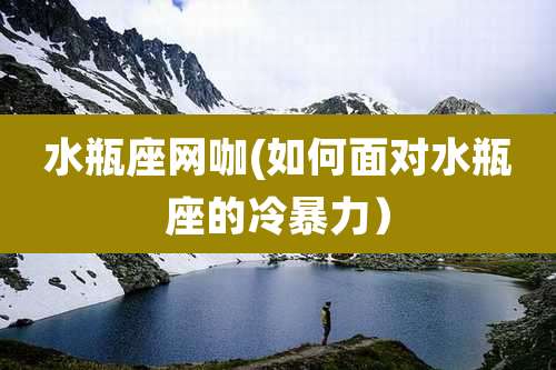 水瓶座网咖(如何面对水瓶座的冷暴力)