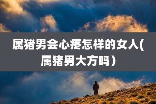 属猪男会心疼怎样的女人(属猪男大方吗)