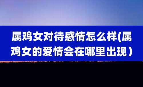 属鸡女对待感情怎么样(属鸡女的爱情会在哪里出现)