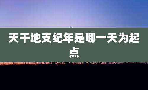 天干地支纪年是哪一天为起点