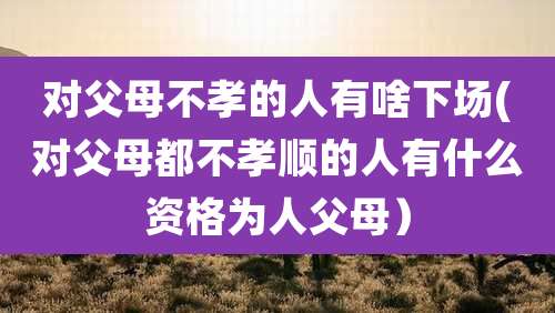 对父母不孝的人有啥下场(对父母都不孝顺的人有什么资格为人父母)