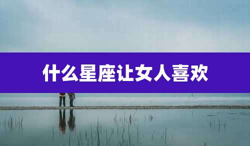 什么星座让女人喜欢