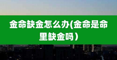 金命缺金怎么办(金命是命里缺金吗)