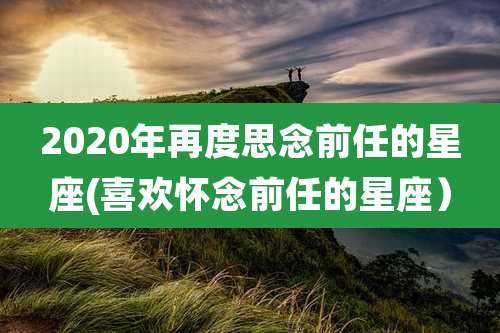 2020年再度思念前任的星座(喜欢怀念前任的星座）