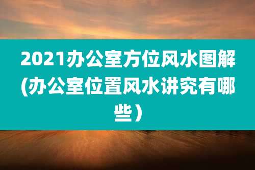 2021办公室方位风水图解(办公室位置风水讲究有哪些）