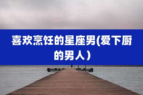 喜欢烹饪的星座男(爱下厨的男人)