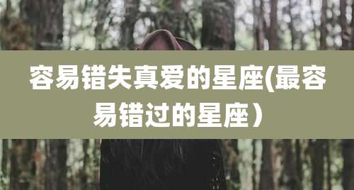 容易错失真爱的星座(最容易错过的星座)