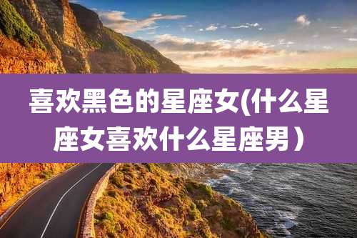 喜欢黑色的星座女(什么星座女喜欢什么星座男)