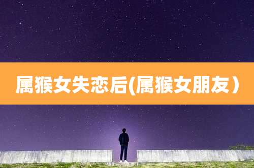 属猴女失恋后(属猴女朋友）