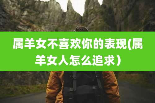 属羊女不喜欢你的表现(属羊女人怎么追求)
