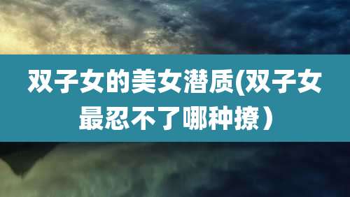 双子女的美女潜质(双子女最忍不了哪种撩)