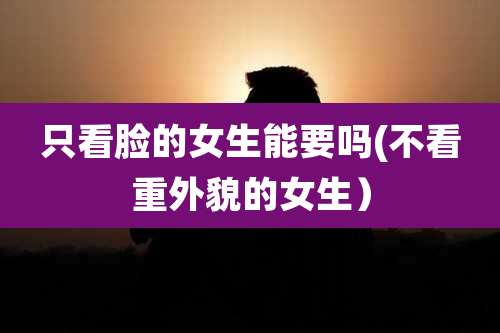只看脸的女生能要吗(不看重外貌的女生）