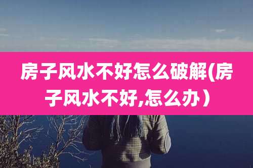 房子风水不好怎么破解(房子风水不好,怎么办）