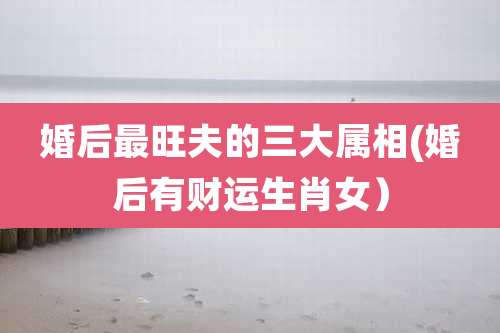 婚后最旺夫的三大属相(婚后有财运生肖女）