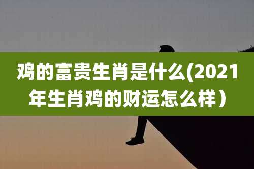 鸡的富贵生肖是什么(2021年生肖鸡的财运怎么样）
