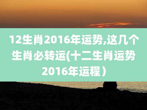 12生肖2016年运势,这几个生肖必转运(十二生肖运势2016年运程)