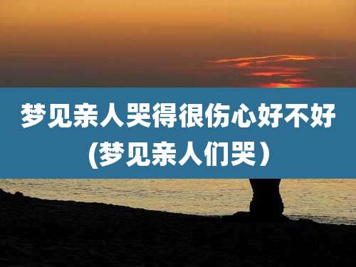 梦见亲人哭得很伤心好不好(梦见亲人们哭)