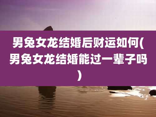 男兔女龙结婚后财运如何(男兔女龙结婚能过一辈子吗）