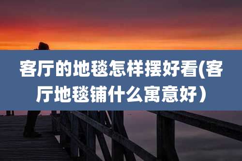 客厅的地毯怎样摆好看(客厅地毯铺什么寓意好)