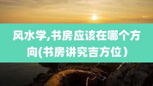 风水学,书房应该在哪个方向(书房讲究吉方位)