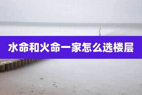 水命和火命一家怎么选楼层
