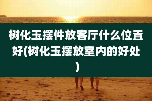 树化玉摆件放客厅什么位置好(树化玉摆放室内的好处）