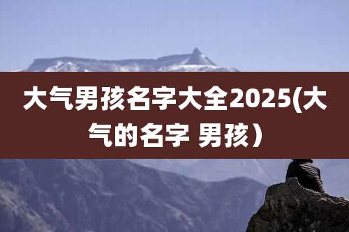 大气男孩名字大全2025(大气的名字 男孩）