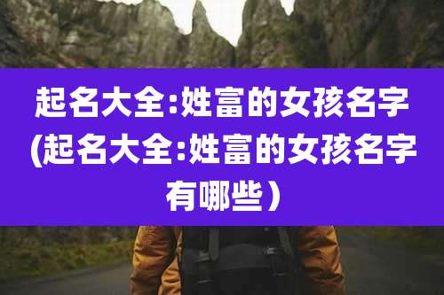 起名大全:姓富的女孩名字(起名大全:姓富的女孩名字有哪些）